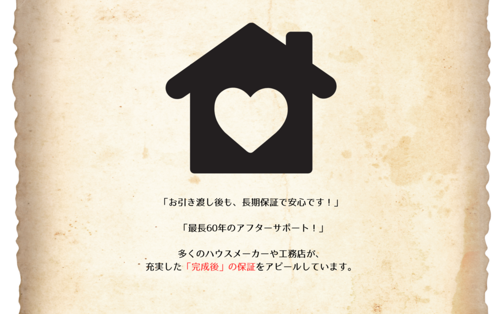 「お引き渡し後も、長期保証で安心です！」
「最長60年のアフターサポート！」

多くのハウスメーカーや工務店が、
充実した「完成後」の保証をアピールしています。
もちろん、住み始めてからの保証は非常に大切です。